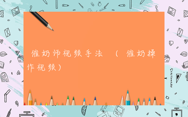 催奶师视频手法 (催奶操作视频)